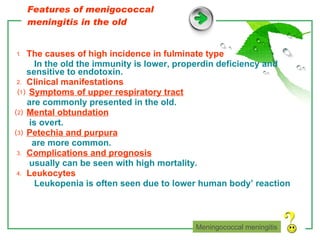 Features of menigococcal meningitis in the old ⒈  The causes of high incidence in fulminate type In the old the immunity is lower, properdin deficiency and sensitive to endotoxin. ⒉  Clinical manifestations ⑴  Symptoms of upper respiratory tract are commonly presented in the old. ⑵  Mental obtundation is overt. ⑶  Petechia and purpura are more common. ⒊  Complications and prognosis usually can be seen with high mortality. ⒋  Leukocytes Leukopenia is often seen due to lower human body’ reaction Meningococcal meningitis 