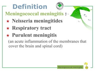 Definition Meningococcal meningitis  : ★   Neisseria meningitides ★   Respiratory tract ★   Purulent meningitis (an acute inflammation of the membranes that cover the brain and spinal cord) Meningococcal meningitis 