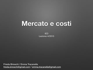 Mercato e costi 
IED
Lezione 4/2015
Frieda Brioschi / Emma Tracanella
frieda.brioschi@gmail.com / emma.tracanella@gmail.com
 
