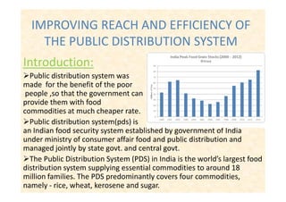 IMPROVING REACH AND EFFICIENCY OF
THE PUBLIC DISTRIBUTION SYSTEM
Introduction:
Public distribution system was
made for the benefit of the poor
people ,so that the government can
provide them with foodprovide them with food
commodities at much cheaper rate.
Public distribution system(pds) is
an Indian food security system established by government of India
under ministry of consumer affair food and public distribution and
managed jointly by state govt. and central govt.
The Public Distribution System (PDS) in India is the world’s largest food
distribution system supplying essential commodities to around 18
million families. The PDS predominantly covers four commodities,
namely - rice, wheat, kerosene and sugar.
 