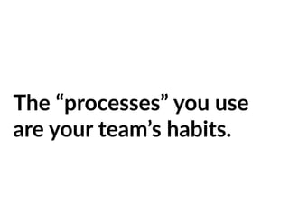 The “processes” you use
are your team’s habits.
 