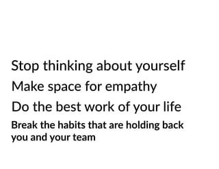 Stop thinking about yourself
Make space for empathy
Do the best work of your life
Break the habits that are holding back
you and your team
 