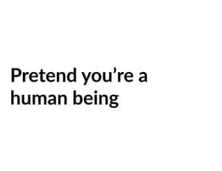 Pretend you’re a
human being
 