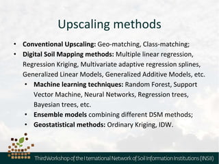 Upscaling methods
• Conventional Upscaling: Geo-matching, Class-matching;
• Digital Soil Mapping methods: Multiple linear regression,
Regression Kriging, Multivariate adaptive regression splines,
Generalized Linear Models, Generalized Additive Models, etc.
• Machine learning techniques: Random Forest, Support
Vector Machine, Neural Networks, Regression trees,
Bayesian trees, etc.
• Ensemble models combining different DSM methods;
• Geostatistical methods: Ordinary Kriging, IDW.
 