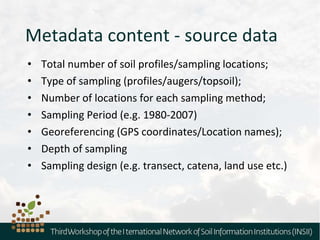 Metadata content - source data
• Total number of soil profiles/sampling locations;
• Type of sampling (profiles/augers/topsoil);
• Number of locations for each sampling method;
• Sampling Period (e.g. 1980-2007)
• Georeferencing (GPS coordinates/Location names);
• Depth of sampling
• Sampling design (e.g. transect, catena, land use etc.)
 