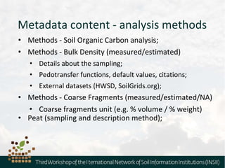 Metadata content - analysis methods
• Methods - Soil Organic Carbon analysis;
• Methods - Bulk Density (measured/estimated)
• Details about the sampling;
• Pedotransfer functions, default values, citations;
• External datasets (HWSD, SoilGrids.org);
• Methods - Coarse Fragments (measured/estimated/NA)
• Coarse fragments unit (e.g. % volume / % weight)
• Peat (sampling and description method);
 