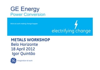 GE Energy
Power Conversion
We’re at work making change happen




METALS WORKSHOP
Belo Horizonte
18 April 2012
Igor Quintão
 