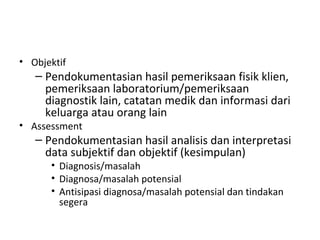 Objektif Pendokumentasian hasil pemeriksaan fisik klien, pemeriksaan laboratorium/pemeriksaan diagnostik lain, catatan medik dan informasi dari keluarga atau orang lain   Assessment Pendokumentasian hasil analisis dan interpretasi data subjektif dan objektif (kesimpulan) Diagnosis/masalah Diagnosa/masalah potensial Antisipasi diagnosa/masalah potensial dan tindakan segera 