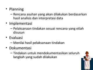 Planning Rencana asuhan yang akan dilakukan berdasarkan hasil analisis dan interpretasi data Implementasi Pelaksanaan tindakan sesuai rencana yang etlah disusun Evaluasi Menilai hasil pelaksanaan tindakan Dokumentasi Tindakan untuk mendokumentasikan seluruh langkah yang sudah dilakukan 
