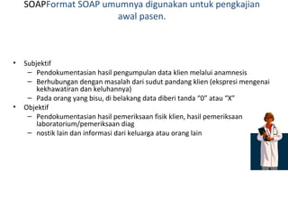 SOAP Format SOAP umumnya digunakan untuk pengkajian awal pasen. Subjektif Pendokumentasian hasil pengumpulan data klien melalui anamnesis Berhubungan dengan masalah dari sudut pandang klien (ekspresi mengenai kekhawatiran dan keluhannya) Pada orang yang bisu, di belakang data diberi tanda “0” atau “X”  Objektif Pendokumentasian hasil pemeriksaan fisik klien, hasil pemeriksaan laboratorium/pemeriksaan diag nostik lain dan informasi dari keluarga atau orang lain   