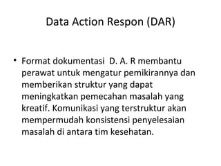 Data Action Respon (DAR) Format dokumentasi  D. A. R membantu perawat untuk mengatur pemikirannya dan memberikan struktur yang dapat meningkatkan pemecahan masalah yang kreatif. Komunikasi yang terstruktur akan mempermudah konsistensi penyelesaian masalah di antara tim kesehatan. 