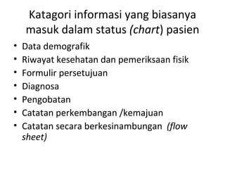 Katagori informasi yang biasanya masuk dalam status  (chart ) pasien Data demografik Riwayat kesehatan dan pemeriksaan fisik Formulir persetujuan Diagnosa Pengobatan Catatan perkembangan /kemajuan Catatan secara berkesinambungan  (flow sheet) 