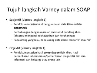Tujuh langkah Varney dalam SOAP Subjektif (Varney langkah 1) Pendokumentasian hasil pengumpulan data klien melalui  anamnesis Berhubungan dengan masalah dari sudut pandang klien (ekspresi mengenai kekhawatiran dan keluhannya) Pada orang yang bisu, di belakang data diberi tanda “0” atau “X”  Objektif (Varney langkah 1) Pendokumentasian hasil  pemeriksaan  fisik klien, hasil pemeriksaan laboratorium/pemeriksaan diagnostik lain dan informasi dari keluarga atau orang lain   