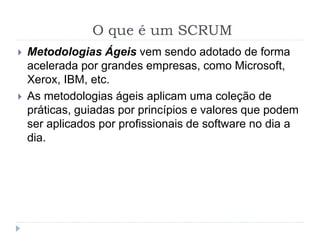 O que é um SCRUM
 Metodologias Ágeis vem sendo adotado de forma
acelerada por grandes empresas, como Microsoft,
Xerox, IBM, etc.
 As metodologias ágeis aplicam uma coleção de
práticas, guiadas por princípios e valores que podem
ser aplicados por profissionais de software no dia a
dia.
 