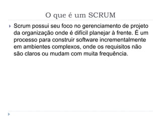 O que é um SCRUM
 Scrum possui seu foco no gerenciamento de projeto
da organização onde é difícil planejar à frente. É um
processo para construir software incrementalmente
em ambientes complexos, onde os requisitos não
são claros ou mudam com muita frequência.
 