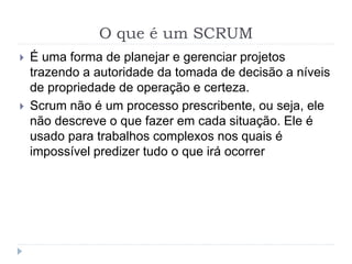 O que é um SCRUM
 É uma forma de planejar e gerenciar projetos
trazendo a autoridade da tomada de decisão a níveis
de propriedade de operação e certeza.
 Scrum não é um processo prescribente, ou seja, ele
não descreve o que fazer em cada situação. Ele é
usado para trabalhos complexos nos quais é
impossível predizer tudo o que irá ocorrer
 