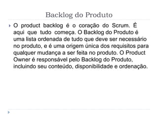 Backlog do Produto
 O product backlog é o coração do Scrum. É
aqui que tudo começa. O Backlog do Produto é
uma lista ordenada de tudo que deve ser necessário
no produto, e é uma origem única dos requisitos para
qualquer mudança a ser feita no produto. O Product
Owner é responsável pelo Backlog do Produto,
incluindo seu conteúdo, disponibilidade e ordenação.
 