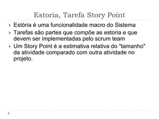 Estoria, Tarefa Story Point
 Estória é uma funcionalidade macro do Sistema
 Tarefas são partes que compõe as estoria e que
devem ser implementadas pelo scrum team
 Um Story Point é a estimativa relativa do "tamanho"
da atividade comparado com outra atividade no
projeto.
 