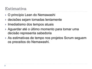 Estimativa
 O princípio Lean do Nemawashi
 decisões sejam tomadas lentamente
 Imediatismo dos tempos atuais
 Aguardar até o último momento para tomar uma
decisão representa sabedoria
 As estimativas de tempo nos projetos Scrum seguem
os preceitos do Nemawashi.
 