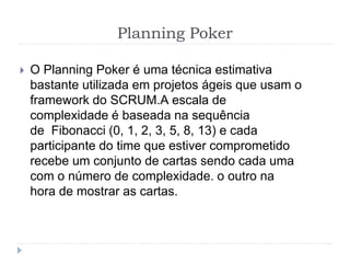 Planning Poker
 O Planning Poker é uma técnica estimativa
bastante utilizada em projetos ágeis que usam o
framework do SCRUM.A escala de
complexidade é baseada na sequência
de Fibonacci (0, 1, 2, 3, 5, 8, 13) e cada
participante do time que estiver comprometido
recebe um conjunto de cartas sendo cada uma
com o número de complexidade. o outro na
hora de mostrar as cartas.
 