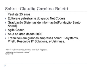 Sobre –Claudia Carolina Boletti
Paulista 25 anos
 Editora e palestrante do grupo Net Coders
 Graduação Sistemas de Informação(Fundação Santo
André)
 Agile Coach
 Atua na área desde 2008
 Trabalhou em grandes empresas como: T-Systems,
Pirelli, Resource IT Solutions, e Usiminas.
“Unir-se é um bom começo, manter a união é um progresso,
e trabalhar em conjunto é a vitória”
Henry Ford.
 