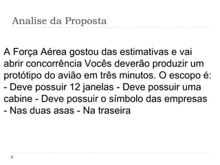 Analise da Proposta
A Força Aérea gostou das estimativas e vai
abrir concorrência Vocês deverão produzir um
protótipo do avião em três minutos. O escopo é:
- Deve possuir 12 janelas - Deve possuir uma
cabine - Deve possuir o símbolo das empresas
- Nas duas asas - Na traseira
 