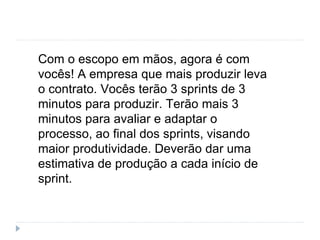Com o escopo em mãos, agora é com
vocês! A empresa que mais produzir leva
o contrato. Vocês terão 3 sprints de 3
minutos para produzir. Terão mais 3
minutos para avaliar e adaptar o
processo, ao final dos sprints, visando
maior produtividade. Deverão dar uma
estimativa de produção a cada início de
sprint.
 