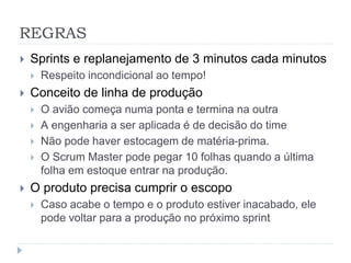REGRAS
 Sprints e replanejamento de 3 minutos cada minutos
 Respeito incondicional ao tempo!
 Conceito de linha de produção
 O avião começa numa ponta e termina na outra
 A engenharia a ser aplicada é de decisão do time
 Não pode haver estocagem de matéria-prima.
 O Scrum Master pode pegar 10 folhas quando a última
folha em estoque entrar na produção.
 O produto precisa cumprir o escopo
 Caso acabe o tempo e o produto estiver inacabado, ele
pode voltar para a produção no próximo sprint
 