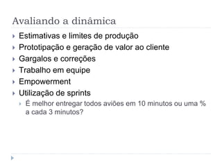 Avaliando a dinâmica
 Estimativas e limites de produção
 Prototipação e geração de valor ao cliente
 Gargalos e correções
 Trabalho em equipe
 Empowerment
 Utilização de sprints
 É melhor entregar todos aviões em 10 minutos ou uma %
a cada 3 minutos?
 