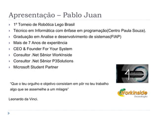 Apresentação – Pablo Juan
 1º Torneio de Robótica Lego Brasil
 Técnico em Informática com ênfase em programação(Centro Paula Souza).
 Graduação em Analise e desenvolvimento de sistemas(FIAP)
 Mais de 7 Anos de experiência
 CEO & Founder For Your System
 Consultor .Net Sênior WorkInside
 Consultor .Net Sênior P3Solutions
 Microsoft Student Partner
“Que o teu orgulho e objetivo consistam em pôr no teu trabalho
algo que se assemelhe a um milagre”
Leonardo da Vinci.
 