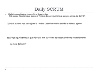 Daily SCRUM
 Cada integrante deve responder a 3 perguntas:
1)O que eu fiz ontem que ajudou o Time de Desenvolvimento a atender a meta da Sprint?
2)O que eu farei hoje para ajudar o Time de Desenvolvimento atender a meta da Sprint?
3)Eu vejo algum obstáculo que impeça a mim ou o Time de Desenvolvimento no atendimento
da meta da Sprint?
 