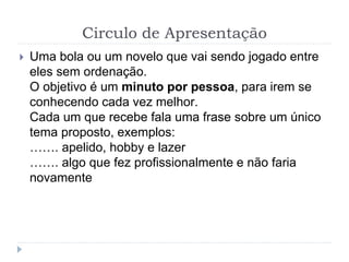 Circulo de Apresentação
 Uma bola ou um novelo que vai sendo jogado entre
eles sem ordenação.
O objetivo é um minuto por pessoa, para irem se
conhecendo cada vez melhor.
Cada um que recebe fala uma frase sobre um único
tema proposto, exemplos:
……. apelido, hobby e lazer
……. algo que fez profissionalmente e não faria
novamente
 