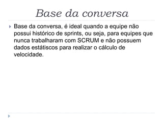 Base da conversa
 Base da conversa, é ideal quando a equipe não
possui histórico de sprints, ou seja, para equipes que
nunca trabalharam com SCRUM e não possuem
dados estátiscos para realizar o cálculo de
velocidade.
 