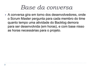 Base da conversa
 A conversa gira em torno dos desenvolvedores, onde
o Scrum Master pergunta para cada membro do time
quanto tempo uma atividade do Backlog demora
para ser desenvolvida (em horas), e com base nisso
as horas necessárias para o projeto.
 