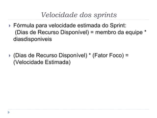 Velocidade dos sprints
 Fórmula para velocidade estimada do Sprint:
(Dias de Recurso Disponível) = membro da equipe *
diasdisponiveis
 (Dias de Recurso Disponível) * (Fator Foco) =
(Velocidade Estimada)
 