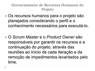 Gerenciamento de Recursos Humanos do
Projeto
 Os recursos humanos para o projeto são
planejados considerando o perfil e o
conhecimento necessários para executá-lo.
 O Scrum Master e o Product Owner são
responsáveis por garantir os recursos e a
continuação do projeto, através das
reuniões ao início de cada iteração e da
remoção de impedimentos levantados pelo
time.
 