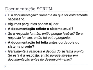 Documentação SCRUM
 E a documentação? Somente do que for estritamente
necessário.
 Algumas perguntas podem ajudar:
 A documentação reflete o sistema atual?
 Se a resposta for não, então porque fazê-lo? Se a
resposta for sim, então há outra pergunta:
 A documentação foi feita antes ou depois do
sistema pronto?
 Geralmente a resposta é depois do sistema pronto.
Se esta é a resposta, então porque investir em
documentação antes do desenvolvimento?
 