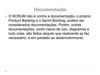 Documentação
 O SCRUM não é contra a documentação, o próprio
Product Backlog e o Sprint Backlog, podem ser
considerados documentações. Porém, outras
documentações, como casos de uso, diagramas e
tudo mais, são feitos daquilo que realmente se faz
necessário, e em paralelo ao desenvolvimento.
 