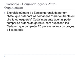 Exercício - Comando-ação x Auto-
Organização
 Exercício número 1 : Equipe gerenciada por um
chefe, que ordenará os comandos “parar ou frente ou
direita ou esquerda” Cada integrante apenas pode
cumprir as ordens do gerente, sem questioná-las
Cada um que completar 20 passos levanta os braços
e fica parado
 