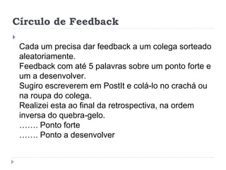 Círculo de Feedback

Cada um precisa dar feedback a um colega sorteado
aleatoriamente.
Feedback com até 5 palavras sobre um ponto forte e
um a desenvolver.
Sugiro escreverem em PostIt e colá-lo no crachá ou
na roupa do colega.
Realizei esta ao final da retrospectiva, na ordem
inversa do quebra-gelo.
……. Ponto forte
……. Ponto a desenvolver
 