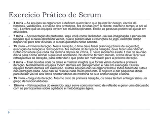 Exercicio Prático de Scrum
 3 mins – As equipes se organizam e definem quem faz o que (quem faz design, escrita de
histórias, validações, a criação dos protótipos, tira dúvidas com o cliente, manter o tempo, e por aí
vai). Lembre que as equipes devem ser multidisciplinares. Então as pessoas podem se ajudar em
atividades.
 7 mins – Apresentação do problema. Aqui você como facilitador usa sua imaginação e pensa em
funções que o caixa eletrônico vai ter, qual o público alvo e restrições do jogo, exemplo tempo
disponível para tirar dúvidas, e outras questões neste sentido.
 15 mins – Primeira iteração. Nesta iteração, o time deve fazer planning (2mins de sugestão),
execução da iteração e retrospectiva. Na metade do tempo da iteração, deve fazer uma “diária”.
Então considere que cada dia termina depois de 7mins. E neste momento existe 1 min de reunião
diária para o time alinhar o que está ocorrendo. No décimo terceiro minuto, o time deve fazer sua
retrospectiva da iteração, para entender o que pode ser melhorado para a próxima iteração.
 5 mins – Tirar dúvidas com os times e mostrar insights que foram vistos durante a primeira
iteração. Normalmente equipes focam demais em planejamento e não em execução. Outras
equipes focam demais em execução. Outras equipes não se organizaram e todos fazem de tudo e
não entregam nada. Aqui não se resolve nada muito profundo, o objetivo é dar pequenas dicas
para deixar visível aos times oportunidades de melhoria na sua comunicação e tática.
 15 mins – Segunda iteração. Mesmo ciclo da primeira iteração, os times tentam entregar mais um
grupo de funcionalidades.
 15mins – Retrospectiva do exercício, aqui serve como momento de reflexão e gerar uma discussão
com os participantes sobre agilidade e metodologias ágeis.
 