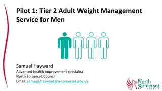 Pilot 1: Tier 2 Adult Weight Management
Service for Men
Samuel Hayward
Advanced health improvement specialist
North Somerset Council
Email: samuel.hayward@n-somerset.gov.uk
 