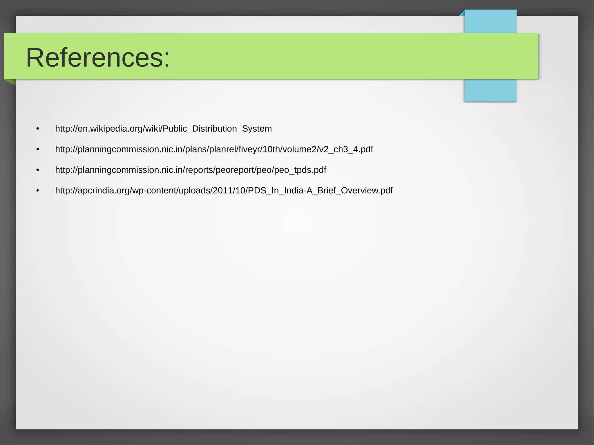 References:
● http://en.wikipedia.org/wiki/Public_Distribution_System
● http://planningcommission.nic.in/plans/planrel/fiveyr/10th/volume2/v2_ch3_4.pdf
● http://planningcommission.nic.in/reports/peoreport/peo/peo_tpds.pdf
● http://apcrindia.org/wp-content/uploads/2011/10/PDS_In_India-A_Brief_Overview.pdf
 