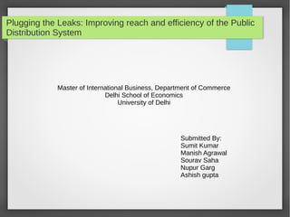 Plugging the Leaks: Improving reach and efficiency of the Public
Distribution System
Master of International Business, Department of Commerce
Delhi School of Economics
University of Delhi
Submitted By:
Sumit Kumar
Manish Agrawal
Sourav Saha
Nupur Garg
Ashish gupta
 