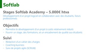 Softlab
Stages Softlab Academy – 5.000€ htva
Développement d’un projet logiciel en collaboration avec des étudiants, futurs
professionnels.
Objectifs
- Permettre le développement d’un projet à coûts relativement réduits
- Fournir un stage, des formations, et un encadrement de qualité aux étudiants
Suivi
- Rédaction d’un cahier des charges
- Coaching business
- Suivi de projets agile (SCRUM)
 