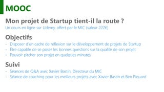 MOOC
Mon projet de Startup tient-il la route ?
Un cours en ligne sur Udemy, offert par le MIC (valeur 222€)
Objectifs
- Disposer d’un cadre de réflexion sur le développement de projets de Startup
- Être capable de se poser les bonnes questions sur la qualité de son projet
- Pouvoir pitcher son projet en quelques minutes
Suivi
- Séances de Q&A avec Xavier Bastin, Directeur du MIC
- Séance de coaching pour les meilleurs projets avec Xavier Bastin et Ben Piquard
 