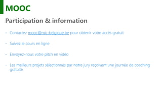 MOOC
Participation & information
- Contactez mooc@mic-belgique.be pour obtenir votre accès gratuit
- Suivez le cours en ligne
- Envoyez-nous votre pitch en vidéo
- Les meilleurs projets sélectionnés par notre jury reçoivent une journée de coaching
gratuite
 