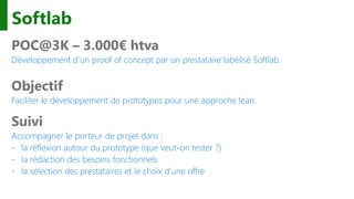 Softlab
POC@3K – 3.000€ htva
Développement d’un proof of concept par un prestataire labélisé Softlab.
Objectif
Faciliter le développement de prototypes pour une approche lean.
Suivi
Accompagner le porteur de projet dans :
- la réflexion autour du prototype (que veut-on tester ?)
- la rédaction des besoins fonctionnels
- la sélection des prestataires et le choix d’une offre
 