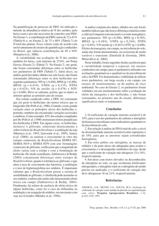 Pesq. agropec. bras., Brasília, v.43, n.1, p.71-82, jan. 2008
Avaliação qualitativa e quantitativa da microbiota do solo 81
Na quantificação do processo de FBN, foi utilizado o
método da abundância relativa de N dos ureídos, pelo
baixo custo e por não necessitar de controles sem FBN.
No Ensaio 1, a contribuição da FBN variou de 72 a 81%
(Tabela 6) e, no Ensaio 2, de 73 a 88% (Tabela 7) do
N total das plantas. Esses valores estão de acordo com
um levantamento de ensaios de quantificação conduzidos
no Brasil, que indicou contribuições de 69 a 94%
(Hungria et al., 2006).
A variabilidade nas avaliações de N dos ureídos
também foi baixa, com máximo de 27,6%, em Ponta
Grossa (Ensaio 2) (Tabela 7). No Ensaio 2, em geral,
não foram constatadas diferenças entre os herbicidas
nos parâmetros de FBN (Tabela 7). Além disso, na
análise geral dos dados obtidos nos sete locais, não foram
constatadas diferenças entre os dois herbicidas nos
seguintes parâmetros: NN (p = 0,458), MNS (p = 0,300),
MPAS (p = 0,419), %NPA (p = 0,135), NTPA
(p = 0,425), %N de ureído (p = 0,476) e NTU
(p = 0,488). Deve-se salientar, porém, que os dados se
referem apenas ao primeiro ano do ensaio.
Em estudo conduzido sobre a FBN, foi constatado
que em geral os herbicidas são menos tóxicos que os
fungicidas (De-Polli et al., 1986). Contudo, existe grande
variação entre os princípios ativos dos herbicidas e,
portanto, também são encontradas variações na toxidez
à simbiose. Como exemplo, 42% dos estudos compilados
por De-Polli et al. (1986) mostraram efeitos prejudiciais
dos herbicidas à FBN. Em alguns casos, os herbicidas,
inclusive o glifosato, reduziram drasticamente a
sobrevivência do Bradyrhizobium e a nodulação da soja
(Marenco et al., 1993; Zawoznik et al., 1995). Santos
et al. (2004), ao analisar o crescimento in vitro das
estirpes comerciais de Bradyrhizobium SEMIA 587,
SEMIA 5019 e SEMIA 5079 com sete formulações
comerciais de glifosato, verificaram que a magnitude do
efeito variou com a estirpe e com a formulação do
herbicida. De modo semelhante, Zablotowicz & Reddy
(2004) constataram diferenças entre estirpes de
Bradyhrizobium, quanto à tolerância ao glifosato, o que
afeta a taxa de crescimento das bactérias, a nodulação
e o teor de leghemoglobina nos nódulos. É importante
salientar que o Bradyrhizobium possui a enzima de
sensibilidade ao glifosato, e o herbicida pode acumular-se
nos nódulos, embora não tenha sido demonstrado efeito
tóxico em campo (Zablotowicz & Reddy, 2004).
Finalmente, há relatos de ausência de efeito tóxico de
alguns herbicidas, como foi o caso da trifluralina na
nodulação e na ocupação de nódulos, em um ensaio com
soja nos Cerrados (Mendes et al., 1994).
A análise conjunta dos dados, obtidos nos sete locais
também indicou que não houve diferença estatística entre
a cultivar Conquista convencional e o evento transgênico,
nos parâmetros: NN (p = 0,396), MNS (p = 0,395),
MPAS (p = 0,484), %NPA (p = 0,244), NTPA
(p = 0,443), %N-ureído (p = 0,443) e NTU (p = 0,486).
Efeitos da transgenia, em campo, na microbiota do solo,
ainda não foram demonstrados, ou ocorreram de modo
variável e transiente (Dunfield & Germida, 2004;
Motavalli et al., 2004).
Neste trabalho, foram sugeridos limites aceitáveis para
a variabilidade temporal e espacial, em ensaios
conduzidos em campo, para os parâmetros utilizados em
avaliações quantitativas e qualitativas da microbiota do
solo e da FBN. Foi demonstrada a viabilidade de utilizar
esses parâmetros, em larga escala e em campo, em
ensaios de monitoramento, ou de análise de risco
ambiental. No caso do Ensaio 2, os parâmetros foram
validados em um monitoramento sobre a avaliação do
efeito da transgenia e dos herbicidas, e não foram
constatadas, no primeiro ano do ensaio, diferenças
significativas entre os tratamentos.
Conclusões
1. O coeficiente de variação máximo aceitável é de
35%, para o uso dos parâmetros de carbono e nitrogênio
da biomassa microbiana como indicadores quantitativos
da microbiota do solo.
2. Em relação à análise de DNA total do solo, o nível
de dissimilaridade máximo aceitável entre repetições é
de 10%, para que as amostras sejam consideradas
homogêneas.
3. Em solos pobres em nitrogênio, as massas de
nódulos e da parte aérea são adequadas para avaliar o
crescimento e o desempenho simbiótico da soja, desde
que o coeficiente de variação não ultrapasse 33 e 18%,
respectivamente.
4. Em áreas com teores elevados ou desconhecidos
de nitrogênio no solo, ou que receberam fertilizantes
nitrogenados, o nitrogênio total ou o nitrogênio de ureído
precisa ser analisado, e o coeficiente de variação não
deve ultrapassar 18 ou 21%, respectivamente.
Referências
AMARAL, A.R.; MUNIZ, J.A.; SOUZA, M.A. Avaliação do
coeficiente de variação como medida da precisão na experimentação
com citros. Pesquisa Agropecuária Brasileira, v.32,
p.1221-1225, 1997.
 