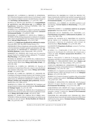 Pesq. agropec. bras., Brasília, v.43, n.1, p.71-82, jan. 2008
R.A. de Souza et al.82
BROOKES, P.C.; LANDMAN, A.; PRUDEN, G.; JENKINSON,
D.S. Chloroform fumigation and the release of soil nitrogen: a rapid
direct extraction method to measure microbial biomass nitrogen in
soil. Soil Biology and Biochemistry, v.17, p.837-842, 1985.
DE-POLLI, H.; SOUTO, S.M.; FRANCO, A.A. Compatibilidade
de agrotóxicos com Rhizobium spp. e a simbiose das
leguminosas. Seropédica: Embrapa-UAPNPBS, 1986. 71p.
(Embrapa-UAPNPBS. Documentos, 3).
DUNFIELD, K.E.; GERMIDA, J.J. Impact of genetically modified
crops on soil- and plant-associated microbial communities. Journal of
Environmental Quality, v.33, p.806-815, 2004.
FRANCHINI, J.C.; CRISPINO, C.C.; SOUZA, R.A.; TORRES, E.;
HUNGRIA,M.Microbiologicalparametersasindicatorsofsoilquality
under various soil management and crop rotation systems in Southern
Brazil. Soil and Tillage Research, v.92, p.18-29, 2007.
GARCIA,C.H.Tabelasparaclassificaçãodocoeficientedevariação.
Piracicaba: IPEF, 1989. 10p. (IPEF. Circular Técnica, 171).
GROSSBARD,E.Effectsofglyphosateonthemicroflora:withreference
to the decomposition of treated vegetation and interaction with some
plant pathogens. In: GROSSBARD, E.; ATKINSON, D. (Ed.). The
herbicide glyphosate. London: Butterworths, 1985. p.159-185.
HERRIDGE, D.F.; PEOPLES, M.B. Ureide assay for measuring
nitrogen fixation by nodulated soybean calibrated by 15
N methods.
Plant Physiology, v.93, p.495-503, 1990.
HUNGRIA, M.; BODDEY, L.H.; SANTOS, M.A.; VARGAS, M.A.T.
Nitrogen fixation capacity and nodule occupancy by Bradyrhizobium
japonicum and B. elkanii strains. Biology and Fertility of Soils, v.27,
p.393-399, 1998.
HUNGRIA, M.; CAMPO, R.J.; MENDES, I.C. Benefits of
inoculation of common bean (Phaseolus vulgaris) crop with efficient
and competitive Rhizobium tropici strains. Biology and Fertility
of Soils, v.39, p.88-93, 2003.
HUNGRIA, M.; CAMPO, R.J.; MENDES, I.C.; GRAHAM, P.H.
Contribution of biological nitrogen fixation to the N nutrition of grain
crops in the tropics: the success of soybean (Glycine max (L.) Merr.) in
SouthAmerica.In:SINGH,R.P.;SHANKAR,N.;JAIWAL,P.K.(Ed.).
Nitrogen nutrition and sustainable plant productivity. Houston:
Studium Press, LLC, 2006. p.43-93.
MARENCO, R.; LOPES, N.F.; MOSQUIM, P.R. Nodulation and
nitrogenfixationinsoybeanstreatedwithherbicides.RevistaBrasileira
de Fisiologia Vegetal, v.5, p.121-126, 1993.
MENDES, I.C.; HUNGRIA, M.; VARGAS, M.A.T. Establishment of
BradyrhizobiumjaponicumandB. elkaniistrainsinaBrazilianCerrado
oxisol. Biology and Fertility of Soils, v.40, p.28-35, 2004.
MENDES, I.C.; SUHET, A.R.; VARGAS, M.A.T.; PERES, J.R.R.;
VIVALDI,L.J.Efeitosdotrifluralinedainoculaçãocomrizóbionasoja
cultivada em solos de Cerrado. Revista Brasileira de Ciência do
Solo, v.18, p.433-439, 1994.
MOTAVALLI, P.P.; KREMER, R.J.; FANG, M.; MEANS, N.E.
Impact of genetically modified crops and their management on soil
microbially mediated plant nutrient transformations. Journal of
Environmental Quality, v.33, p.816-824, 2004.
O’DONNELL, A.G.; GORRES, H. 16S rDNA methods in soil
microbiology. Current Opinion in Biotechnology, v.10, p.225-
229, 1999.
PIMENTEL-GOMES, F. A estatística moderna na pesquisa
agropecuária. Piracicaba: Potafos, 1984. 160p.
RAMALHO, M.A.P.; FERREIRA, D.F.; OLIVEIRA, A.C.
Experimentação em genética e melhoramento de plantas. 2.ed.
Lavras: Ufla, 2005. 322p.
SANTOS, J.B.; JACQUES, R.J.S.; PROCÓPIO, S.O.; KASUYA,
M.C.B.; SILVA, A.A.; SANTOS, E.A. Efeitos de diferentes
formulações comerciais de glyphosate sobre estirpes de
Bradyrhizobium. Planta Daninha, v.22, p.293-299, 2004.
SAS INSTITUTE. Proprietary of software: version 6. 4th
ed. Cary:
SAS Institute, 1999.
SCAPIM, C.A.; CARVALHO, C.G.P.; CRUZ, C.D. Uma
proposta de classificação dos coeficientes de variação para a
cultura do milho. Pesquisa Agropecuária Brasileira, v.30,
p.683-686, 1995.
TOPP, E.; VALLAEYS, T.; SOULAS, G. Pesticides: microbial
degradation and effects on microorganisms. In: VAN ELSAS, J.D.;
TREVORS, J.T.; WELLINGTON, E.M.H. (Ed.). Modern soil
microbiology. New York: Marcel Dekker, 1997. p.547-575.
VANCE, E.D.; BROOKES, P.C.; JENKINSON, D.S.An extraction
method for measuring soil microbial biomass C. Soil Biology and
Biochemistry, v.19, p.703-707, 1987.
WARDLE, D.A.A comparative assessment of factors which influence
microbial biomass carbon and nitrogen levels in soil. Biological
Reviews, v.67, p.321-358, 1992.
WARDLE, D.A. Controls of temporal variability of the soil microbial
biomass: a global scale synthesis. Soil Biology and Biochemistry,
v.30, p.1627-1637, 1998.
WOOMER, P.; SINGLETON, P.W.; BOHLOOL, B.B. Ecological
indicators of native rhizobia in tropical soils. Applied and
Environmental Microbiology, v.54, p.1112-1116, 1988.
ZABLOTOWICZ, R.M.; REDDY, K.N. Impact of glyphosate on
the Bradyrhizobium japonicum symbiosis with glyphosate-resistant
transgenic soybean: a minireview. Journal of Environmental
Quality, v.33, p.825-831, 2004.
ZAWOZNIK, M.S.; BENAVIDES, M.P.; TOMARO, M.L. Effect
of herbicide diuron on growth and symbiotic behaviour of Rhizobium
and Bradyrhizobium species. European Journal of Soil Biology,
v.31, p.183-188, 1995.
Recebido em 26 de abril de 2007 e aprovado em 17 de dezembro de 2007
 